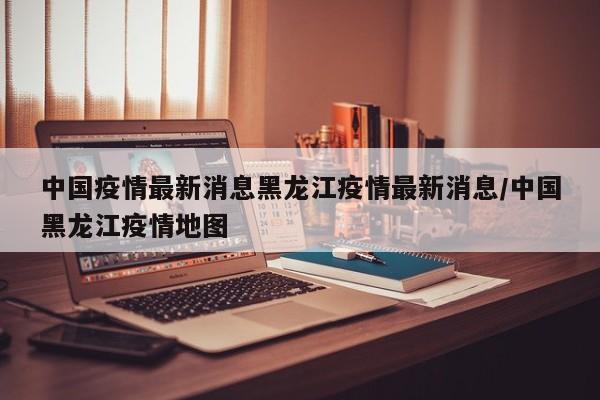 中国疫情最新消息黑龙江疫情最新消息/中国黑龙江疫情地图