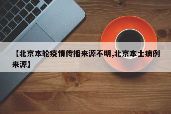 【北京本轮疫情传播来源不明,北京本土病例来源】