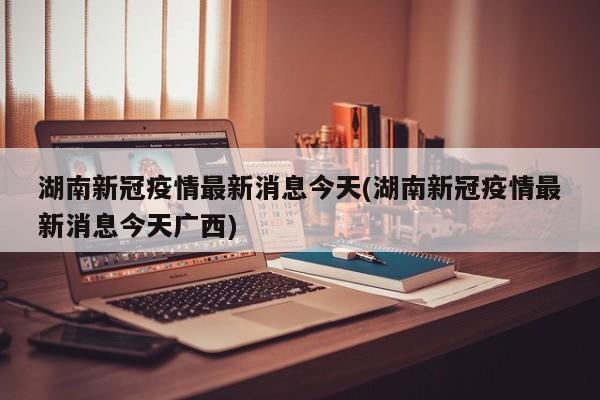 湖南新冠疫情最新消息今天(湖南新冠疫情最新消息今天广西)