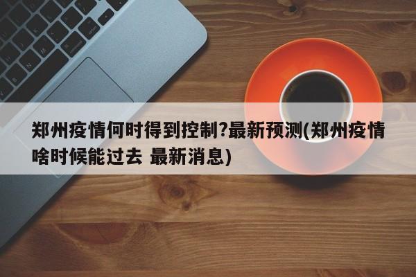 郑州疫情何时得到控制?最新预测(郑州疫情啥时候能过去 最新消息)