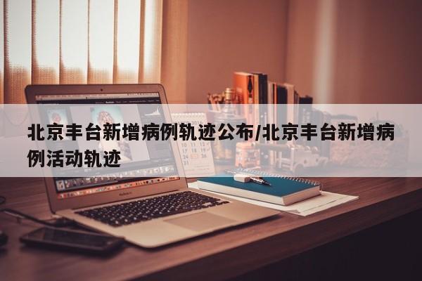 北京丰台新增病例轨迹公布/北京丰台新增病例活动轨迹