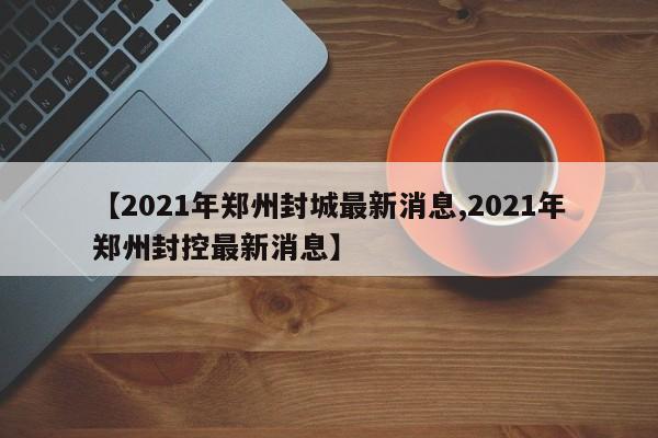【2021年郑州封城最新消息,2021年郑州封控最新消息】