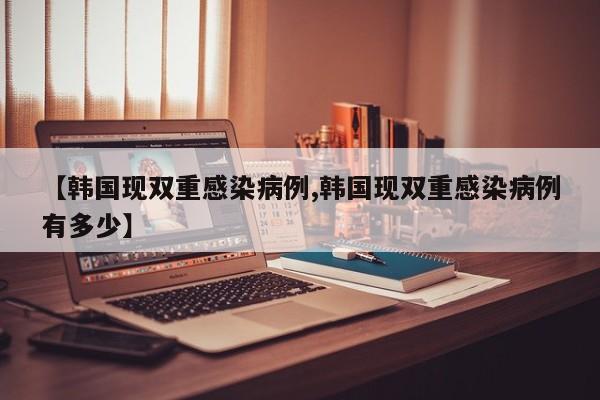 【韩国现双重感染病例,韩国现双重感染病例有多少】