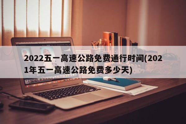2022五一高速公路免费通行时间(2021年五一高速公路免费多少天)