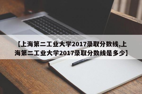 【上海第二工业大学2017录取分数线,上海第二工业大学2017录取分数线是多少】