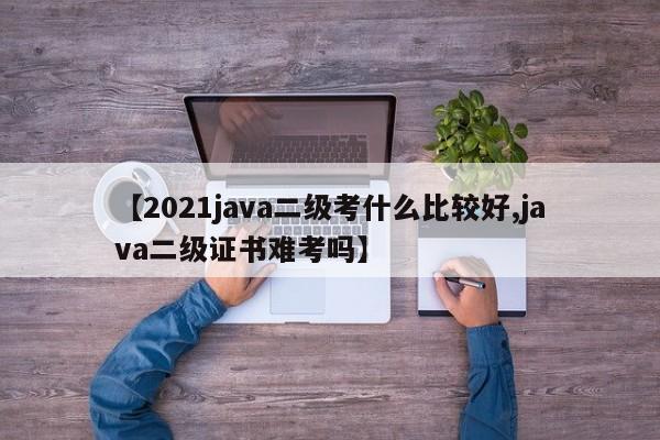 【2021java二级考什么比较好,java二级证书难考吗】