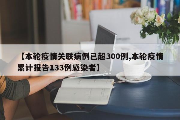 【本轮疫情关联病例已超300例,本轮疫情累计报告133例感染者】