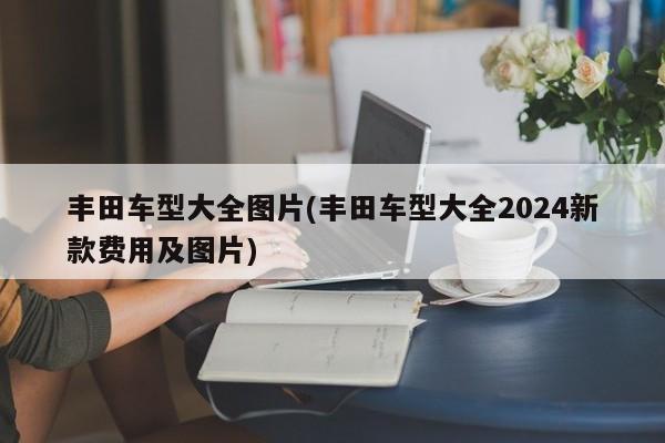 丰田车型大全图片(丰田车型大全2024新款费用及图片)