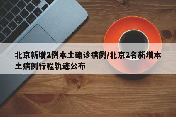 北京新增2例本土确诊病例/北京2名新增本土病例行程轨迹公布