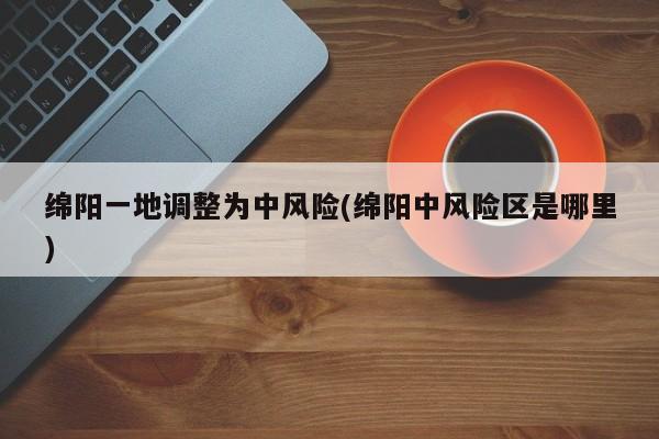 绵阳一地调整为中风险(绵阳中风险区是哪里)