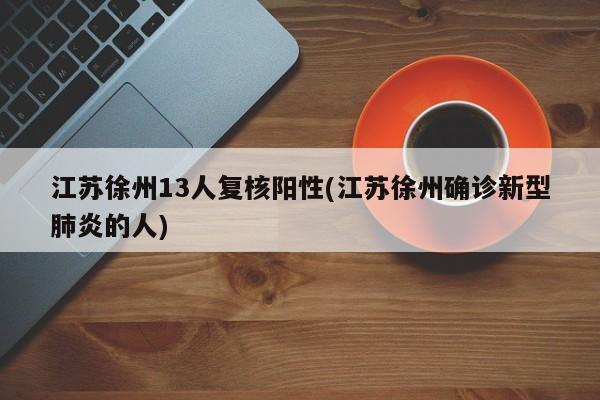 江苏徐州13人复核阳性(江苏徐州确诊新型肺炎的人)