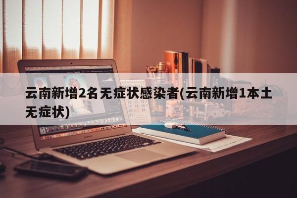 云南新增2名无症状感染者(云南新增1本土无症状)