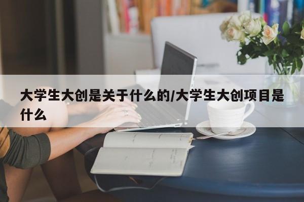 大学生大创是关于什么的/大学生大创项目是什么