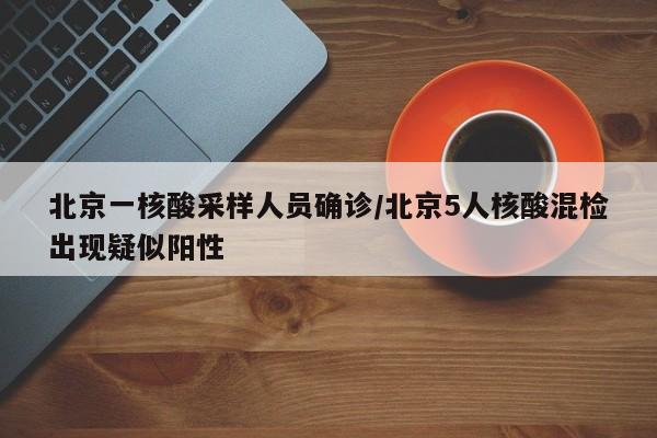 北京一核酸采样人员确诊/北京5人核酸混检出现疑似阳性
