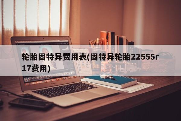 轮胎固特异费用表(固特异轮胎22555r17费用)