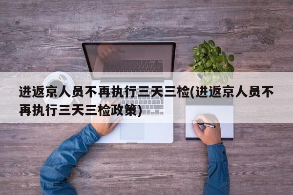 进返京人员不再执行三天三检(进返京人员不再执行三天三检政策)