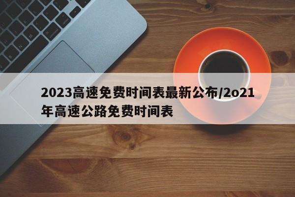 2023高速免费时间表最新公布/2o21年高速公路免费时间表