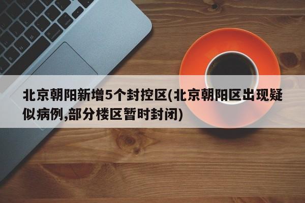 北京朝阳新增5个封控区(北京朝阳区出现疑似病例,部分楼区暂时封闭)