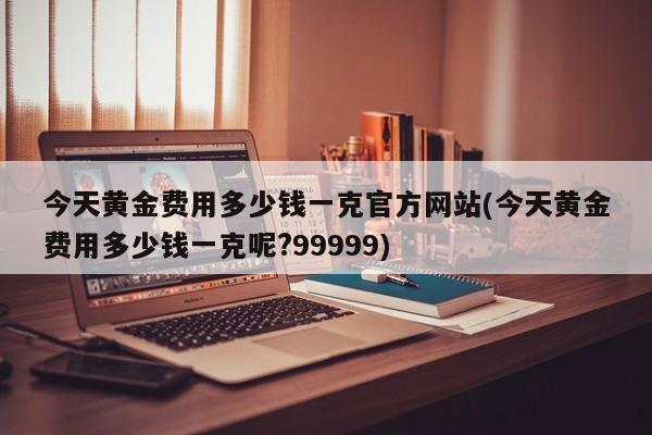 今天黄金费用多少钱一克官方网站(今天黄金费用多少钱一克呢?99999)