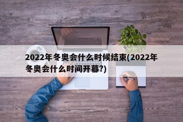 2022年冬奥会什么时候结束(2022年冬奥会什么时间开幕?)