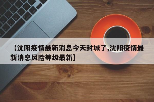 【沈阳疫情最新消息今天封城了,沈阳疫情最新消息风险等级最新】