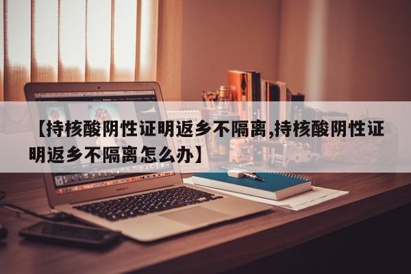 【持核酸阴性证明返乡不隔离,持核酸阴性证明返乡不隔离怎么办】
