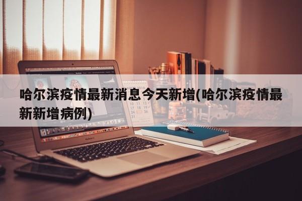 哈尔滨疫情最新消息今天新增(哈尔滨疫情最新新增病例)