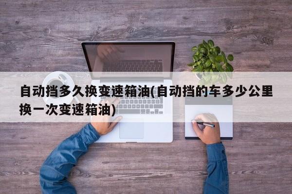自动挡多久换变速箱油(自动挡的车多少公里换一次变速箱油)