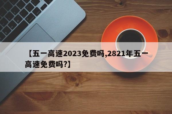 【五一高速2023免费吗,2821年五一高速免费吗?】