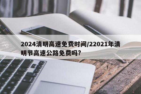 2024清明高速免费时间/22021年清明节高速公路免费吗?