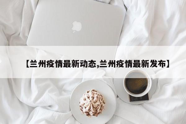 【兰州疫情最新动态,兰州疫情最新发布】