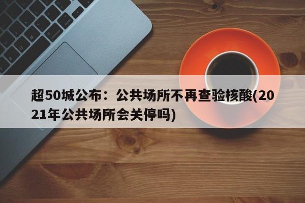 超50城公布：公共场所不再查验核酸(2021年公共场所会关停吗)