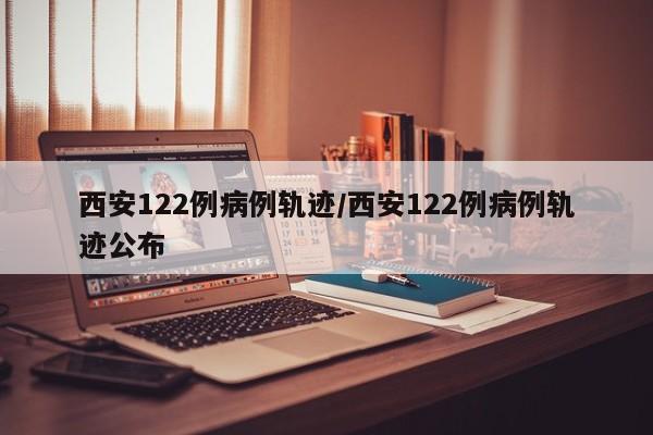 西安122例病例轨迹/西安122例病例轨迹公布