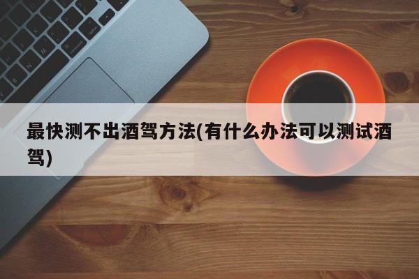 最快测不出酒驾方法(有什么办法可以测试酒驾)