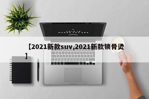 【2021新款suv,2021新款锁骨烫】