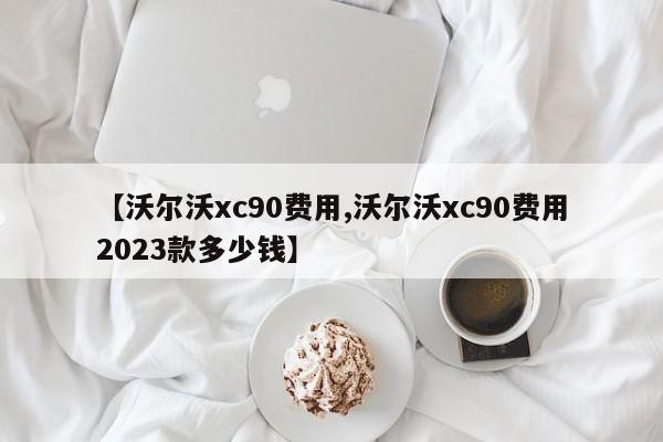 【沃尔沃xc90费用,沃尔沃xc90费用2023款多少钱】