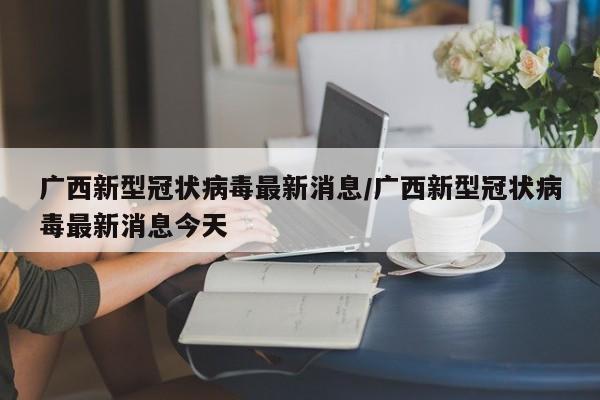 广西新型冠状病毒最新消息/广西新型冠状病毒最新消息今天