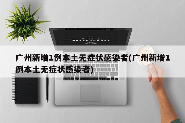 广州新增1例本土无症状感染者(广州新增1例本土无症状感染者)