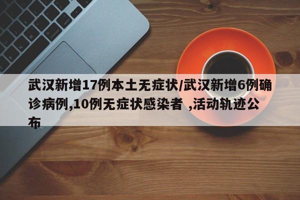 武汉新增17例本土无症状/武汉新增6例确诊病例,10例无症状感染者 ,活动轨迹公布