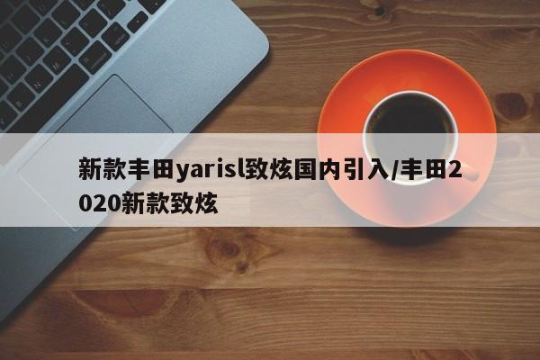 新款丰田yarisl致炫国内引入/丰田2020新款致炫