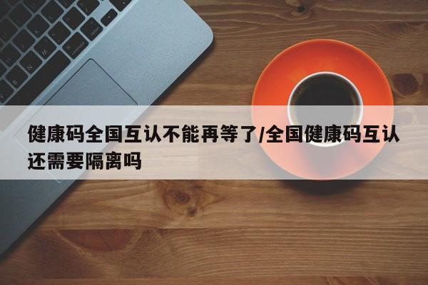 健康码全国互认不能再等了/全国健康码互认还需要隔离吗