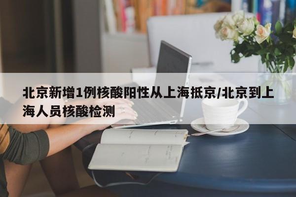 北京新增1例核酸阳性从上海抵京/北京到上海人员核酸检测