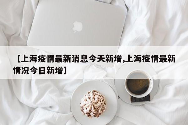 【上海疫情最新消息今天新增,上海疫情最新情况今日新增】