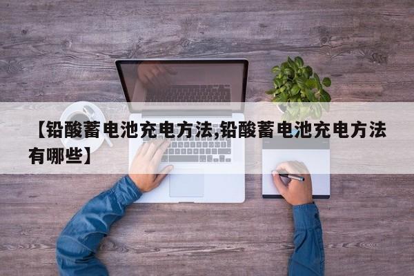【铅酸蓄电池充电方法,铅酸蓄电池充电方法有哪些】