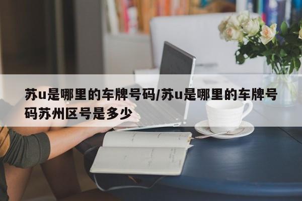 苏u是哪里的车牌号码/苏u是哪里的车牌号码苏州区号是多少