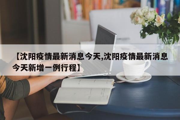 【沈阳疫情最新消息今天,沈阳疫情最新消息今天新增一例行程】