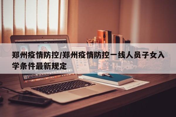 郑州疫情防控/郑州疫情防控一线人员子女入学条件最新规定