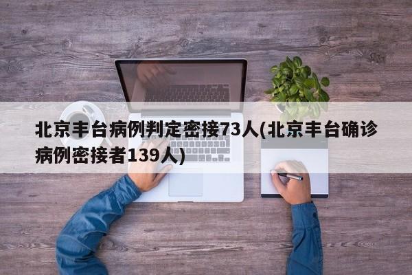 北京丰台病例判定密接73人(北京丰台确诊病例密接者139人)