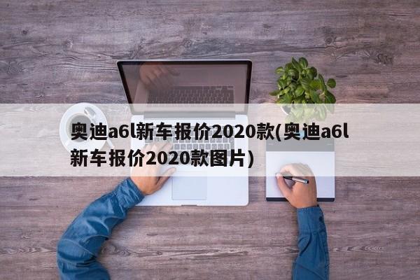 奥迪a6l新车报价2020款(奥迪a6l新车报价2020款图片)