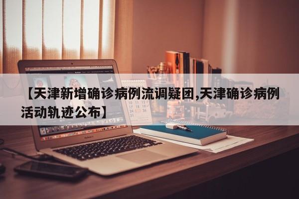 【天津新增确诊病例流调疑团,天津确诊病例活动轨迹公布】